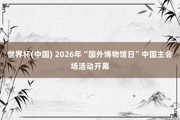 世界杯(中国) 2026年“国外博物馆日”中国主会场活动开幕