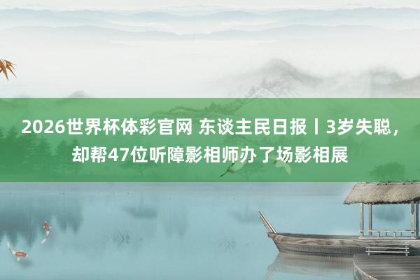 2026世界杯体彩官网 东谈主民日报丨3岁失聪,却帮47位听障影相师办了场影相展