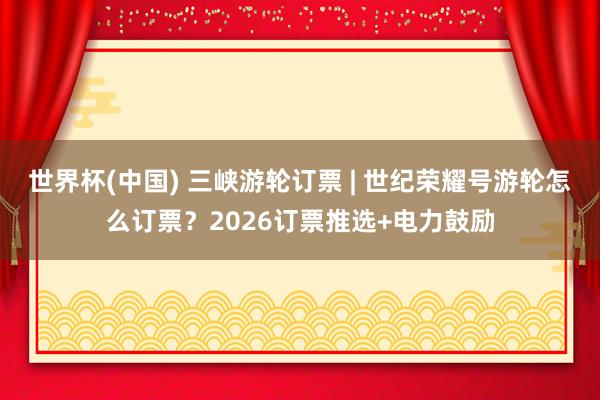 世界杯(中国) 三峡游轮订票 | 世纪荣耀号游轮怎么订票?2026订票推选+电力鼓励