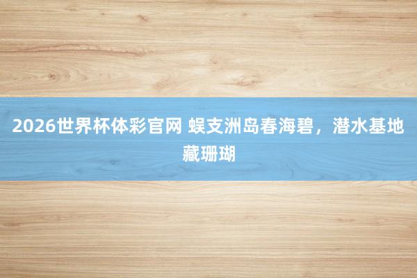 2026世界杯体彩官网 蜈支洲岛春海碧,潜水基地藏珊瑚