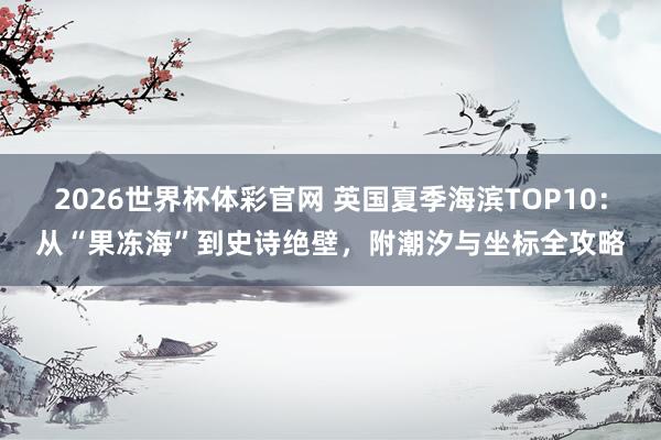 2026世界杯体彩官网 英国夏季海滨TOP10:从“果冻海”到史诗绝壁,附潮汐与坐标全攻略
