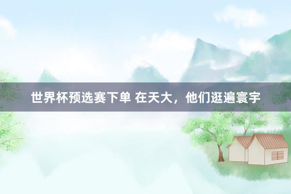 世界杯预选赛下单 在天大,他们逛遍寰宇