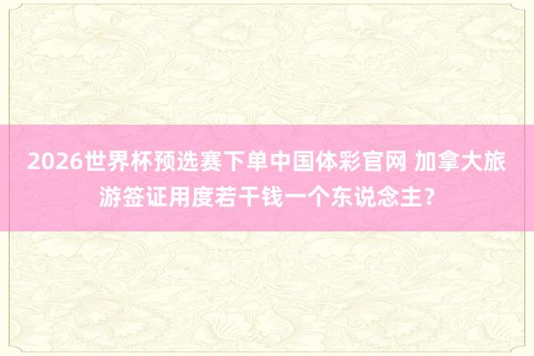 2026世界杯预选赛下单中国体彩官网 加拿大旅游签证用度若干钱一个东说念主?