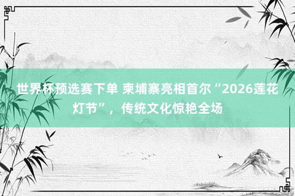 世界杯预选赛下单 柬埔寨亮相首尔“2026莲花灯节”,传统文化惊艳全场