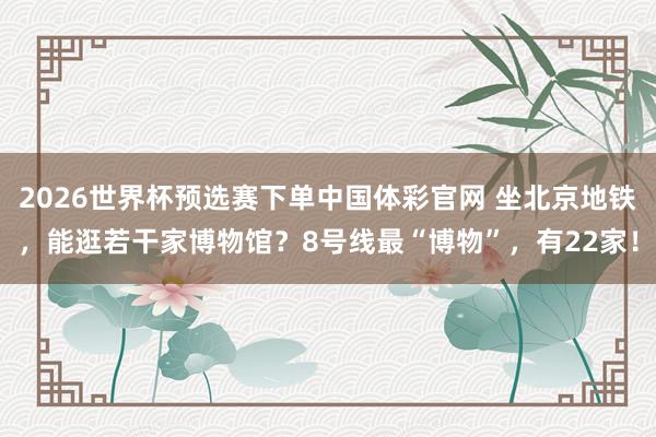 2026世界杯预选赛下单中国体彩官网 坐北京地铁，能逛若干家博物馆？8号线最“博物”，<a href=