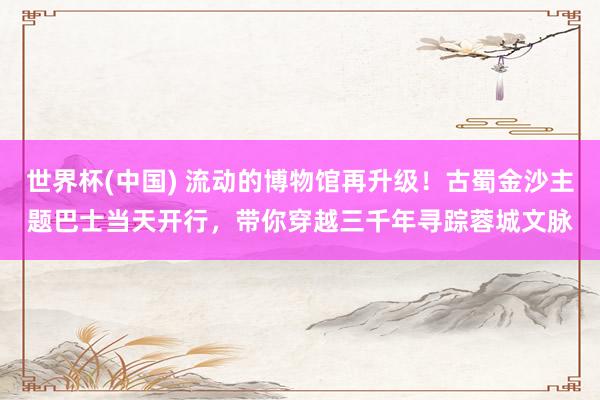 世界杯(中国) 流动的博物馆再升级！古蜀金沙主题巴士当天开行，带你穿越三千年寻踪蓉城文脉