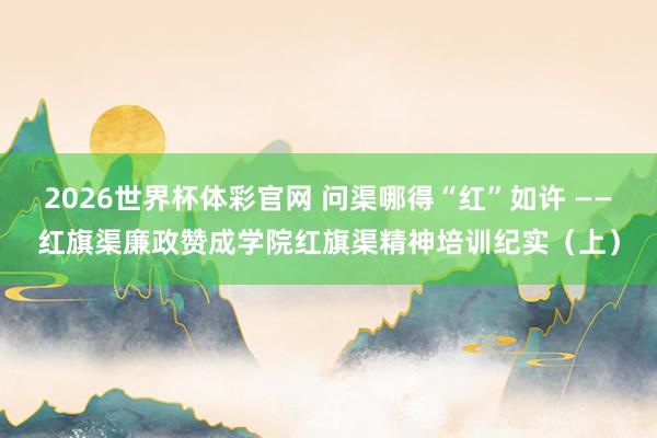2026世界杯体彩官网 问渠哪得“红”如许 ——红旗渠廉政赞成学院红旗渠精神培训纪实(上)