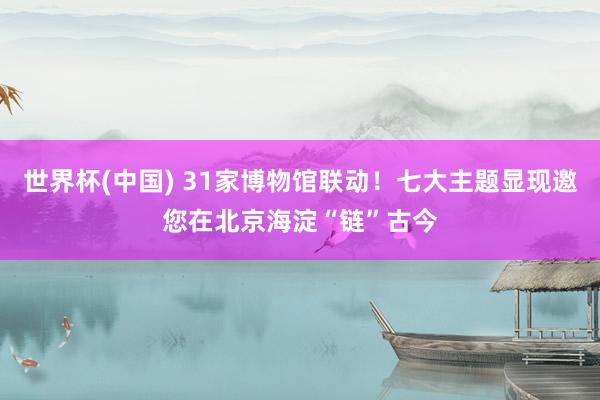 世界杯(中国) 31家博物馆联动！七大主题显现邀您在北京海淀“链”古今