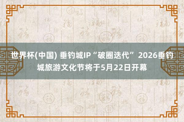 世界杯(中国) 垂钓城IP“破圈迭代” 2026垂钓城旅游文化节将于5月22日开幕
