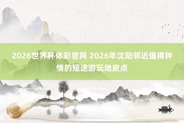 2026世界杯体彩官网 2026年沈阳邻近值得钟情的短途游玩地皮点