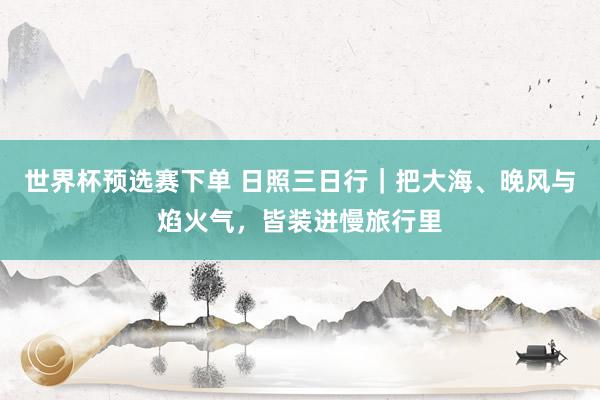 世界杯预选赛下单 日照三日行｜把大海、晚风与焰火气，皆装进慢旅行里