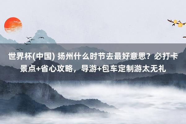 世界杯(中国) 扬州什么时节去最好意思?必打卡景点+省心攻略,导游+包车定制游太无礼