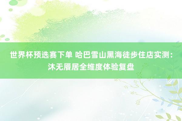 世界杯预选赛下单 哈巴雪山黑海徒步住店实测：沐无餍居全维度体验复盘