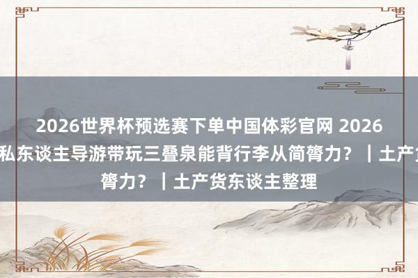 2026世界杯预选赛下单中国体彩官网 2026年5月份庐山私东谈主导游带玩三叠泉能背行李从简膂力?|土产货东谈主整理
