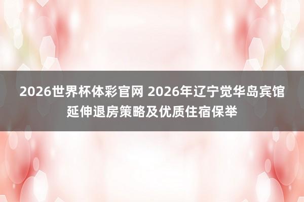 2026世界杯体彩官网 2026年辽宁觉华岛宾馆延伸退房策略及优质住宿保举