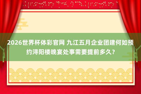 2026世界杯体彩官网 九江五月企业团建何如预约浔阳楼晚宴处事需要提前多久?