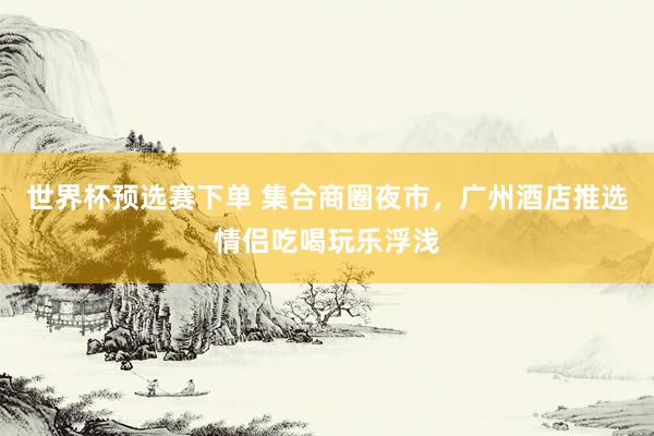 世界杯预选赛下单 集合商圈夜市,广州酒店推选情侣吃喝玩乐浮浅