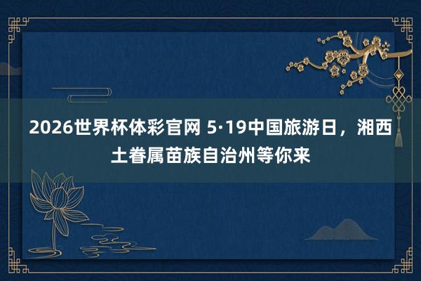 2026世界杯体彩官网 5·19中国旅游日,湘西土眷属苗族自治州等你来