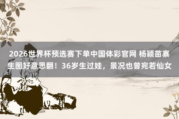 2026世界杯预选赛下单中国体彩官网 杨颖苗寨生图好意思翻！36岁生过娃，景况也曾宛若仙女