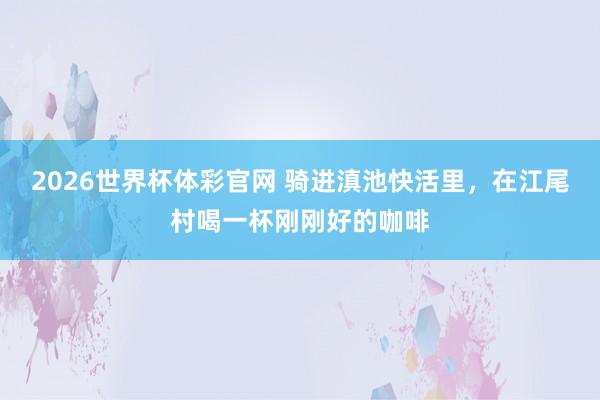 2026世界杯体彩官网 骑进滇池快活里，在江尾村喝一杯刚刚好的咖啡