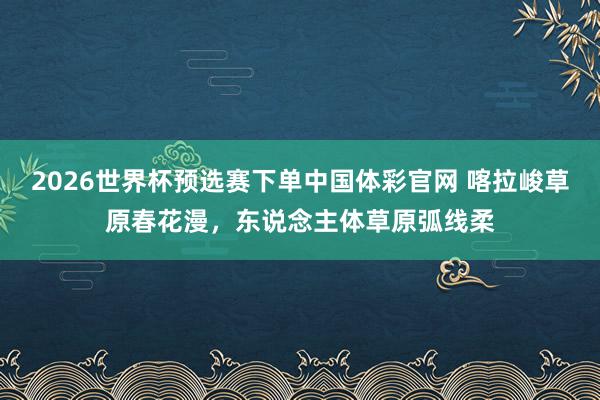 2026世界杯预选赛下单中国体彩官网 喀拉峻草原春花漫，东说念主体草原弧线柔