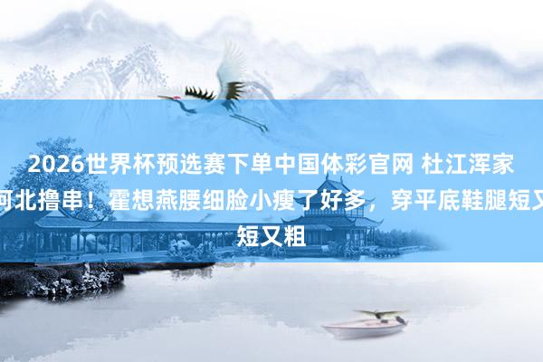 2026世界杯预选赛下单中国体彩官网 杜江浑家在河北撸串！霍想燕腰细脸小瘦了好多，穿平底鞋腿短又粗