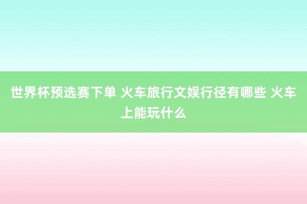 世界杯预选赛下单 火车旅行文娱行径有哪些 火车上能玩什么
