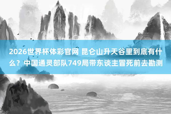 2026世界杯体彩官网 昆仑山升天谷里到底有什么？中国通灵部队749局带东谈主冒死前去勘测