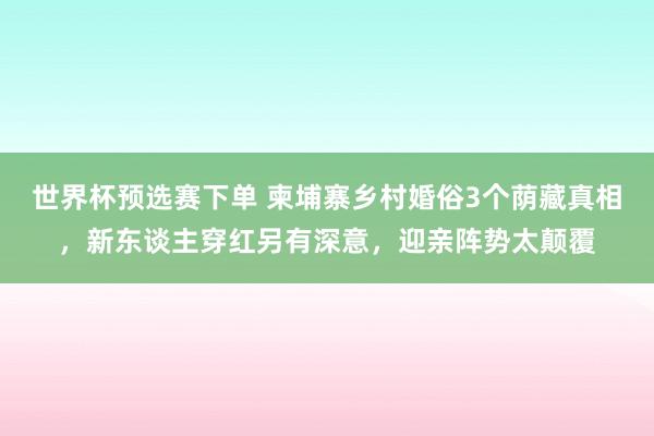 世界杯预选赛下单 柬埔寨乡村婚俗3个荫藏真相，新东谈主穿红另有深意，迎亲阵势太颠覆