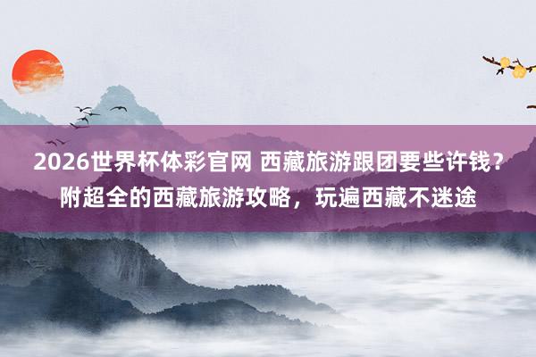 2026世界杯体彩官网 西藏旅游跟团要些许钱?附超全的西藏旅游攻略,玩遍西藏不迷途