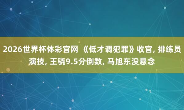2026世界杯体彩官网 《低才调犯罪》收官, 排练员演技, 王骁9.5分倒数, 马旭东没悬念