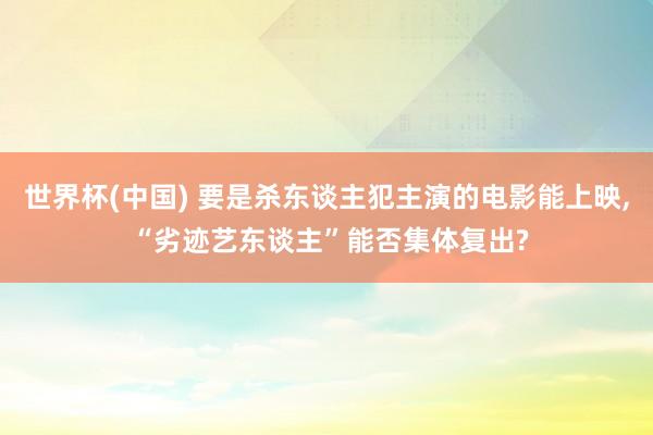 世界杯(中国) 要是杀东谈主犯主演的电影能上映, “劣迹艺东谈主”能否集体复出?