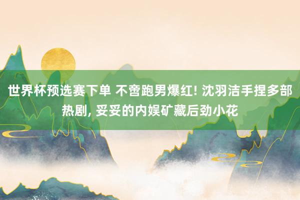 世界杯预选赛下单 不啻跑男爆红! 沈羽洁手捏多部热剧, 妥妥的内娱矿藏后劲小花