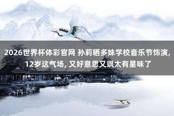 2026世界杯体彩官网 孙莉晒多妹学校音乐节饰演， 12岁这气场， 又好意思又飒太有星味了