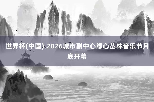 世界杯(中国) 2026城市副中心绿心丛林音乐节月底开幕