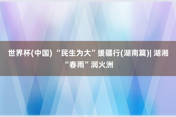 世界杯(中国) “民生为大”援疆行(湖南篇)| 湖湘“春雨”润火洲