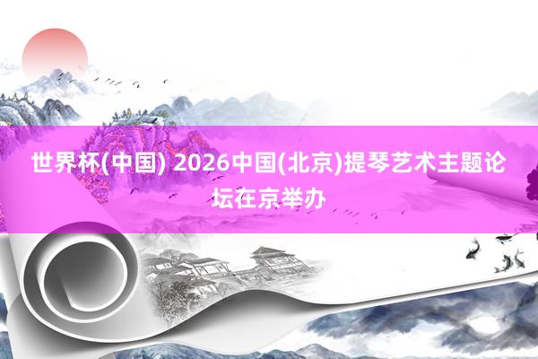世界杯(中国) 2026中国(北京)提琴艺术主题论坛在京举办