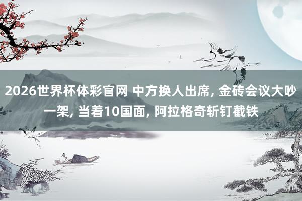 2026世界杯体彩官网 中方换人出席, 金砖会议大吵一架, 当着10国面, 阿拉格奇斩钉截铁