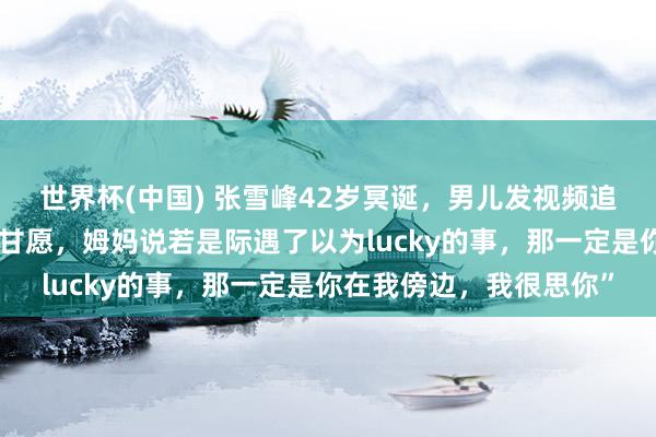 世界杯(中国) 张雪峰42岁冥诞,男儿发视频追想父亲:“爸爸,寿辰甘愿,姆妈说若是际遇了以为lucky的事,那一定是你在我傍边,我很思你”