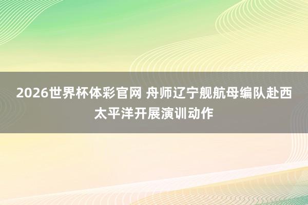 2026世界杯体彩官网 舟师辽宁舰航母编队赴西太平洋开展演训动作