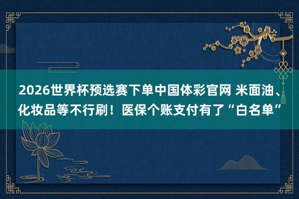 2026世界杯预选赛下单中国体彩官网 米面油、化妆品等不行刷!医保个账支付有了“白名单”