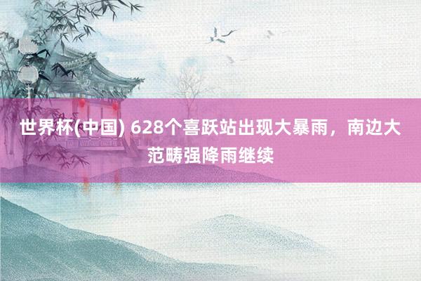世界杯(中国) 628个喜跃站出现大暴雨,南边大范畴强降雨继续