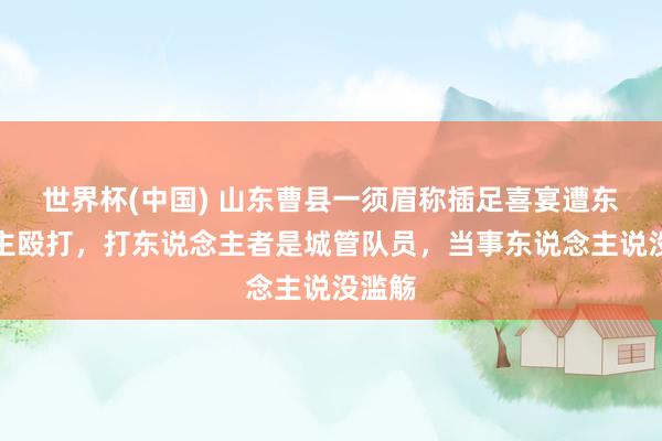 世界杯(中国) 山东曹县一须眉称插足喜宴遭东说念主殴打,打东说念主者是城管队员,当事东说念主说没滥觞