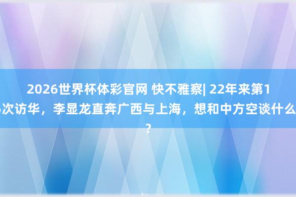 2026世界杯体彩官网 快不雅察| 22年来第16次访华,李显龙直奔广西与上海,想和中方空谈什么?