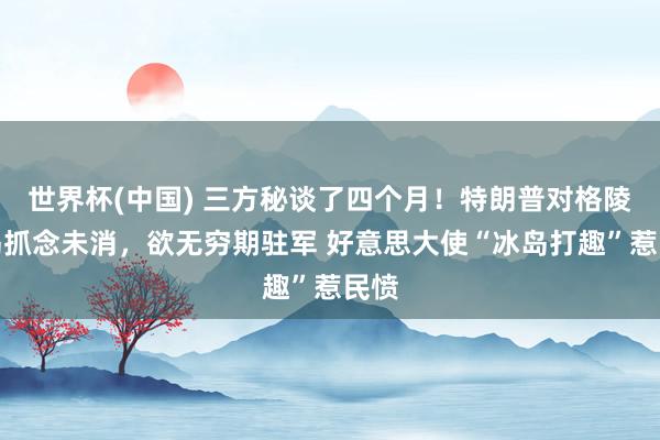 世界杯(中国) 三方秘谈了四个月!特朗普对格陵兰岛抓念未消,欲无穷期驻军 好意思大使“冰岛打趣”惹民愤