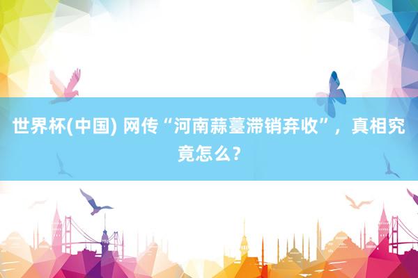 世界杯(中国) 网传“河南蒜薹滞销弃收”,真相究竟怎么?
