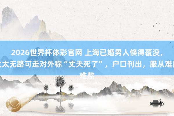 2026世界杯体彩官网 上海已婚男人倏得覆没,太太无路可走对外称“丈夫死了”,户口刊出,服从难熬