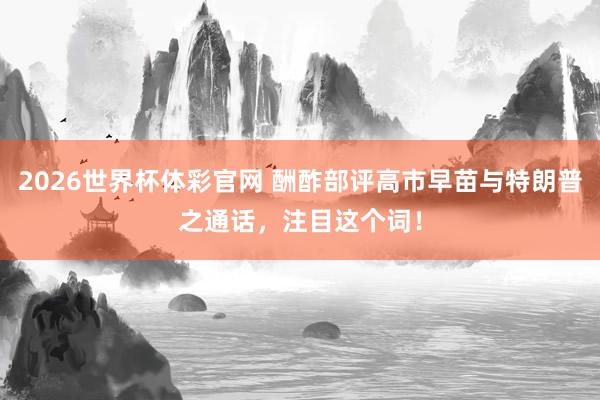 2026世界杯体彩官网 酬酢部评高市早苗与特朗普之通话，注目这个词！