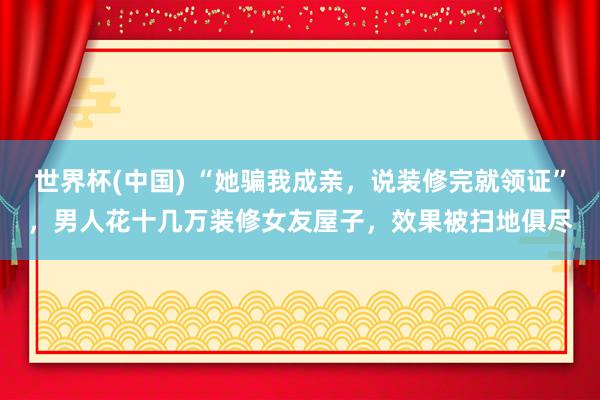 世界杯(中国) “她骗我成亲，说装修完就领证”，男人花十几万装修女友屋子，效果被扫地俱尽