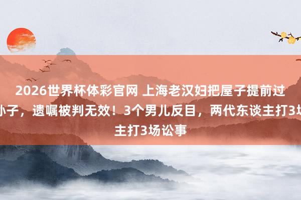 2026世界杯体彩官网 上海老汉妇把屋子提前过户给孙子,遗嘱被判无效!3个男儿反目,两代东谈主打3场讼事